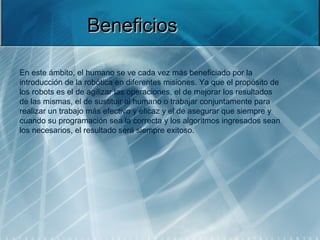 Beneficios

En este ámbito, el humano se ve cada vez más beneficiado por la 
introducción de la robótica en diferentes misiones. Ya que el propósito de 
los robots es el de agilizar las operaciones, el de mejorar los resultados 
de las mismas, el de sustituir al humano o trabajar conjuntamente para 
realizar un trabajo más efectivo y eficaz y el de asegurar que siempre y 
cuando su programación sea la correcta y los algoritmos ingresados sean 
los necesarios, el resultado será siempre exitoso.
 