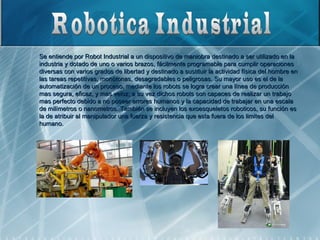 Se entiende por Robot Industrial a un dispositivo de maniobra destinado a ser utilizado en la
industria y dotado de uno o varios brazos, fácilmente programable para cumplir operaciones
diversas con varios grados de libertad y destinado a sustituir la actividad física del hombre en
las tareas repetitivas, monótonas, desagradables o peligrosas. Su mayor uso es el de la
automatización de un proceso, mediante los robots se logra crear una línea de producción
mas segura, eficaz, y mas veloz; a su vez dichos robots son capaces de realizar un trabajo
mas perfecto debido a no poseer errores humanos y la capacidad de trabajar en una escala
de milímetros o nanometros. También se incluyen los exoesqueletos roboticos, su función es
la de atribuir al manipulador una fuerza y resistencia que esta fuera de los limites del
humano.
 