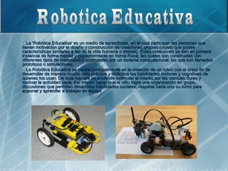 La 'Robótica Educativa' es un medio de aprendizaje, en el cual participan las personas que
tienen motivación por el diseño y construcción de creaciones propias (objeto que posee
características similares a las de la vida humana o animal). Éstas creaciones se dan en primera
instancia de forma mental y posteriormente en forma física, las cuales son construidas con
diferentes tipos de materiales y controladas por un sistema computacional, los que son llamados
prototipos o simulaciones.
   La Robótica Educativa se centra principalmente en la creación de un robot con el único fin de
desarrollar de manera mucho más práctica y didáctica las habilidades motoras y cognitivas de
quienes los usan. De esta manera se pretende estimular el interés por las ciencias duras y
motivar la actividad sana. Así mismo hacer que el niño logre una organización en grupo,
discusiones que permitan desarrollar habilidades sociales, respetar cada uno su turno para
exponer y aprender a trabajar en equipo .
 
