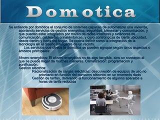  Se entiende por domótica al conjunto de sistemas capaces de automatizar una vivienda, 
           aportando servicios de gestión energética, seguridad, bienestar y comunicación, y 
           que pueden estar integrados por medio de redes interiores y exteriores de 
           comunicación, cableadas o inalámbricas, y cuyo control goza de cierta ubicuidad, 
           desde dentro y fuera del hogar. Se podría definir como la integración de la 
           tecnología en el diseño inteligente de un recinto.
                Los servicios que ofrece la domótica se pueden agrupar según cinco aspectos o 
           ámbitos principales:
      Ahorro energético: El ahorro energético no es algo tangible, sino un concepto al 
      que se puede llegar de muchas maneras. Climatización: programación y 
      zonificación.
      Gestión eléctrica: 
               Racionalización de cargas eléctricas: desconexión de equipos de uso no 
                    prioritario en función del consumo eléctrico en un momento dado
               Gestión de tarifas, derivando el funcionamiento de algunos aparatos a 
                    horas de tarifa reducida
 