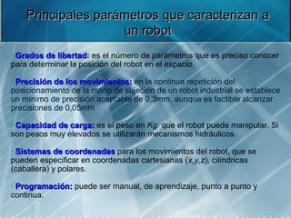 Principales parámetros que caracterizan a
                    un robot
· Grados de libertad: es el número de parámetros que es preciso conocer 
para determinar la posición del robot en el espacio.

· Precisión de los movimientos: en la continua repetición del 
posicionamiento de la mano de sujeción de un robot industrial se establece 
un mínimo de precisión aceptable de 0,3mm, aunque es factible alcanzar 
precisiones de 0,05mm

· Capacidad de carga: es el peso en Kg. que el robot puede manipular. Si 
               carga:
son pesos muy elevados se utilizarán mecanismos hidráulicos.

· Sistemas de coordenadas para los movimientos del robot, que se 
                coordenadas
pueden especificar en coordenadas cartesianas (x,y,z), cilíndricas 
(caballera) y polares.

· Programación: puede ser manual, de aprendizaje, punto a punto y 
  Programación:
continua.
 