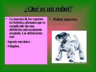 ¿Qué es un robot? La mayoría de los expertos en Robótica afirmaría que es complicado dar una definición universalmente aceptada. Las definiciones son:  - Ingenio mecánico  . - Máquina. Robot mascota 