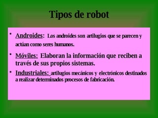 Tipos de robot Androides :   Los androides son   artilugios   que se parecen y actúan como seres humanos.   Móviles:   Elaboran la información que   reciben a través de sus propios sistemas. Industriales:   artilugios mecánicos y   electrónicos destinados a realizar determinados procesos de fabricación. 