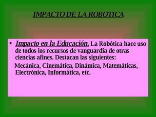 IMPACTO DE LA ROBOTICA Impacto en la Educación .   La Robótica   hace uso de   todos los recursos de vanguardia de otras ciencias afines. Destacan las siguientes: Mecánica, Cinemática, Dinámica, Matemáticas, Electrónica, Informática, etc. 