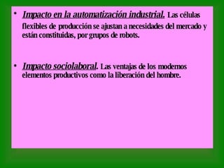 Impacto en la automatización industrial.   Las células flexibles de   producción se ajustan a necesidades del mercado y están constituidas, por grupos de robots. Impacto sociolaboral .  Las ventajas de los   modernos elementos productivos como la liberación del hombre. 