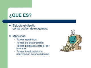 ¿QUE ES? Estudia el diseño construcción de maquinas. Maquinas Tareas repetitivas. Tareas de alta precisión. Tareas peligrosas para el ser humano. Tareas irrealizables sin intervención de una máquina. 
