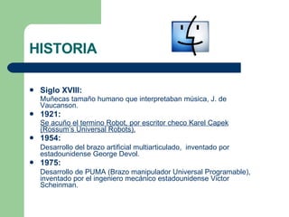 HISTORIA Siglo XVIII: Muñecas tamaño humano que interpretaban música, J. de Vaucanson. 1921: Se acuño el termino Robot, por escritor checo Karel Capek (Rossum’s Universal Robots). 1954: Desarrollo del brazo artificial multiarticulado,  inventado por estadounidense George Devol. 1975: Desarrollo de PUMA (Brazo manipulador Universal Programable), inventado por el ingeniero mecánico estadounidense Victor Scheinman. 
