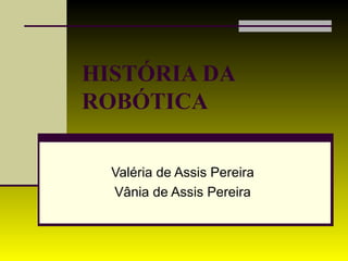 HISTÓRIA DA  ROBÓTICA   Valéria de Assis Pereira Vânia de Assis Pereira 