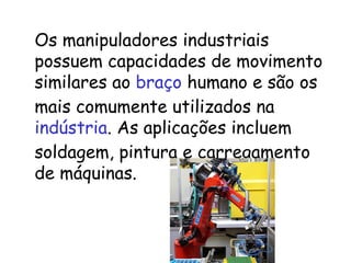 Os manipuladores industriais possuem capacidades de movimento similares ao  braço  humano e são os mais comumente utilizados na  indústria . As aplicações incluem soldagem, pintura e carregamento de máquinas.  