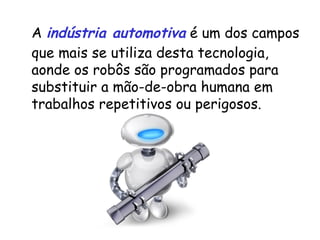 A  indústria automotiva  é um dos campos que mais se utiliza desta tecnologia, aonde os robôs são programados para substituir a mão-de-obra humana em trabalhos repetitivos ou perigosos.  