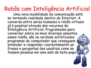 Robôs com Inteligência Artificial   Uma nova modalidade de comunicação está se tornando realidade dentro da Internet. A conversa entre seres humanos e robôs virtuais já é possível através dos recursos da Inteligência Artificial. Programados para conversar sobre os mais diversos assuntos, esses robôs, são na verdade sofisticados programas de computador que conseguem entender e responder coerentemente as frases e perguntas dos usuários como se fossem pessoas em uma sala de bate-papo. 