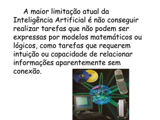 A maior limitação atual da Inteligência Artificial é não conseguir realizar tarefas que não podem ser expressas por modelos matemáticos ou lógicos, como tarefas que requerem intuição ou capacidade de relacionar informações aparentemente sem conexão. 