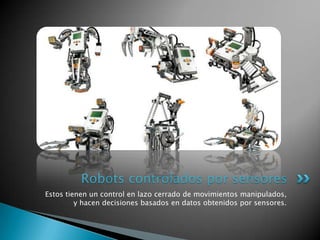Robots controlados por sensores
Estos tienen un control en lazo cerrado de movimientos manipulados,
         y hacen decisiones basados en datos obtenidos por sensores.
 