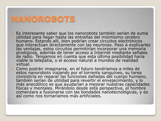 NANOROBOTS
 Es interesante saber que los nanorobots también serian de suma
  utilidad para llegar hasta las entrañas del mismísimo cerebro
  humano. Estando allí, bien podrían crear circuitos electrónicos
  que interactúan directamente con las neuronas. Paso a explicarles
  las ventajas, estos circuitos permitirían incorporar una memoria
  prodigiosa, además de tener acceso a Internet mediante señales
  de radio. Tengamos en cuenta que esta última posibilidad haría
  viable la telepatía, o el acceso natural a mundos de realidad
  virtual.
 Como podrán imaginarse, en el futuro tendríamos a miles de
  estos nanorobots viajando por el torrente sanguíneo, su tarea
  consistiría en reparar las funciones dañadas del cuerpo humano,
  también serían de utilidad para revertir el envejecimiento, y lo
  más anecdótico es que ayudarían a mejorar nuestras capacidades
  físicas y mentales. Mirándolo desde esta perspectiva, el hombre
  comenzara a fusionarse con las bondades nanotecnológicas, y es
  así como nos tornaríamos más artificiales.
 