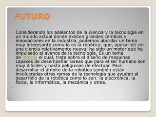 FUTURO
   Considerando los adelantos de la ciencia y la tecnología en
    un mundo actual donde existen grandes cambios y
    innovaciones en la industria, podemos abordar un tema
    muy interesante como lo es la robótica, que, apesar de ser
    una ciencia relativamente nueva, ha sido un motor que ha
    impulsado el avance de la tecnología. Es un tema
    de interés el cual, trata sobre el diseño de maquinas
    capaces de desempeñar tareas que para el ser humano son
    muy difíciles y hasta peligrosas de efectuar. Para
    desarrollar el ámbito de la robótica también están
    involucradas otras ramas de la tecnología que ayudan al
    desarrollo de la robótica como lo son: la electrónica, la
    física, la informática, la mecánica y otras.

 
