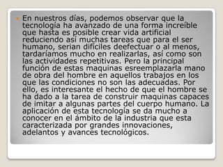    En nuestros días, podemos observar que la
    tecnología ha avanzado de una forma increíble
    que hasta es posible crear vida artificial
    reduciendo así muchas tareas que para el ser
    humano, serian difíciles deefectuar o al menos,
    tardaríamos mucho en realizarlas, así como son
    las actividades repetitivas. Pero la principal
    función de estas maquinas esreemplazarla mano
    de obra del hombre en aquellos trabajos en los
    que las condiciones no son las adecuadas. Por
    ello, es interesante el hecho de que el hombre se
    ha dado a la tarea de construir maquinas capaces
    de imitar a algunas partes del cuerpo humano. La
    aplicación de esta tecnología se da mucho a
    conocer en el ámbito de la industria que esta
    caracterizada por grandes innovaciones,
    adelantos y avances tecnológicos.
 