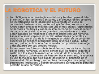 LA ROBOTICA Y EL FUTURO
 La robótica es una tecnología con futuro y también para el futuro.
  Si continúan las tendencias actuales, y si algunos de los estudios
  de investigación en el laboratorio actualmente en curso se
  convierten finalmente en una tecnología factible, los robots del
  futuro serán unidades móviles con uno o más brazos, capacidades
  de sensores múltiples y con la misma potencia de procesamiento
  de datos y de cálculo que las grandes computadoras actuales.
  Serán capaces de responder a ordenes dadas con voz humana.
  Así mismo serán capaces de recibir instrucciones generales y
  traducirlas, con el uso de la inteligencia artificial en un conjunto
  específico de acciones requeridas para llevarlas a cabo. Podrán
  ver, oír, palpar, aplicar una fuerza media con precisión a un objeto
  y desplazarse por sus propios medios.
 En resumen, los futuros robots tendrían muchos de los atributos
  de los seres humanos. Es difícil pensar que los robots llegarán a
  sustituir a los seres humanos en el sentido de la obra de Carel
  Kapek, Robots Universales de Rossum. Por el contrario, la robótica
  es una tecnología que solo puede destinarse al beneficio de la
  humanidad. Sin embargo, como otras tecnologías, hay peligros
  potenciales implicados y deben establecerse salvaguardas para no
  permitir su uso pernicioso.
 