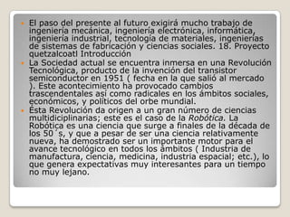    El paso del presente al futuro exigirá mucho trabajo de
    ingeniería mecánica, ingeniería electrónica, informática,
    ingeniería industrial, tecnología de materiales, ingenierías
    de sistemas de fabricación y ciencias sociales. 18. Proyecto
    quetzalcoatl Introducción
   La Sociedad actual se encuentra inmersa en una Revolución
    Tecnológica, producto de la invención del transistor
    semiconductor en 1951 ( fecha en la que salió al mercado
    ). Este acontecimiento ha provocado cambios
    trascendentales así como radicales en los ámbitos sociales,
    económicos, y políticos del orbe mundial.
   Ésta Revolución da origen a un gran número de ciencias
    multidiciplinarias; este es el caso de la Robótica. La
    Robótica es una ciencia que surge a finales de la década de
    los 50´s, y que a pesar de ser una ciencia relativamente
    nueva, ha demostrado ser un importante motor para el
    avance tecnológico en todos los ámbitos ( Industria de
    manufactura, ciencia, medicina, industria espacial; etc.), lo
    que genera expectativas muy interesantes para un tiempo
    no muy lejano.
 