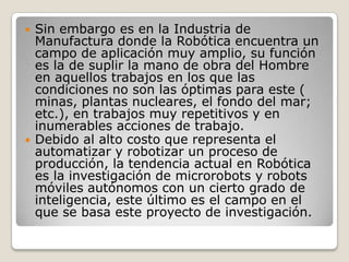    Sin embargo es en la Industria de
    Manufactura donde la Robótica encuentra un
    campo de aplicación muy amplio, su función
    es la de suplir la mano de obra del Hombre
    en aquellos trabajos en los que las
    condiciones no son las óptimas para este (
    minas, plantas nucleares, el fondo del mar;
    etc.), en trabajos muy repetitivos y en
    inumerables acciones de trabajo.
   Debido al alto costo que representa el
    automatizar y robotizar un proceso de
    producción, la tendencia actual en Robótica
    es la investigación de microrobots y robots
    móviles autónomos con un cierto grado de
    inteligencia, este último es el campo en el
    que se basa este proyecto de investigación.
 