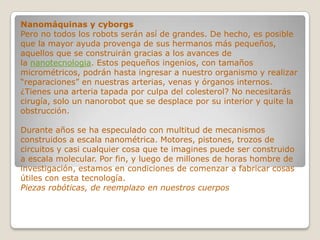 Nanomáquinas y cyborgs
Pero no todos los robots serán así de grandes. De hecho, es posible
que la mayor ayuda provenga de sus hermanos más pequeños,
aquellos que se construirán gracias a los avances de
la nanotecnologia. Estos pequeños ingenios, con tamaños
micrométricos, podrán hasta ingresar a nuestro organismo y realizar
“reparaciones” en nuestras arterias, venas y órganos internos.
¿Tienes una arteria tapada por culpa del colesterol? No necesitarás
cirugía, solo un nanorobot que se desplace por su interior y quite la
obstrucción.

Durante años se ha especulado con multitud de mecanismos
construidos a escala nanométrica. Motores, pistones, trozos de
circuitos y casi cualquier cosa que te imagines puede ser construido
a escala molecular. Por fin, y luego de millones de horas hombre de
investigación, estamos en condiciones de comenzar a fabricar cosas
útiles con esta tecnología.
Piezas robóticas, de reemplazo en nuestros cuerpos
 