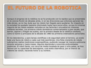 EL FUTURO DE LA ROBOTICA

Aunque el progreso de la robótica no se ha producido con la rapidez que se presentaba
en la ciencia-ficción de décadas atrás, ni en las direcciones que entonces parecían las
más obvias, ya no hay duda que los robots han llegado para quedarse. Su impacto en
la sociedad ha quedado bastante disimulado hasta hace pocos años, ya que la inmensa
mayoría de los robots estaban recluidos en las factorías o envueltos en misiones
militares secretas. Los primeros robots domésticos comercializados a gran escala, que
barren, aspiran y friegan los suelos, son la primera oleada de la robótica cotidiana,
como lo fueron a principios de la década de 1980 los primeros ordenadores personales.

En los laboratorios, y para tareas científicas o de seguridad sobre el terreno, ya existe
toda una fauna de robots a cada cual más asombroso. Una flota creciente de robots
submarinos realiza mediciones oceanográficas, pudiendo navegar de manera autónoma
durante semanas y hasta meses. Algunos descienden a enormes profundidades
oceánicas. El robot Dante, con cerca de media tonelada de peso y ocho patas, se hizo
famoso por su capacidad de descolgarse, cual araña cibernética, por el interior de
cráteres de volcán, haciendo honor a su nombre.
 
