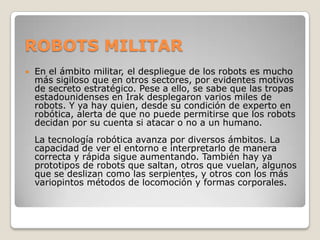 ROBOTS MILITAR
   En el ámbito militar, el despliegue de los robots es mucho
    más sigiloso que en otros sectores, por evidentes motivos
    de secreto estratégico. Pese a ello, se sabe que las tropas
    estadounidenses en Irak desplegaron varios miles de
    robots. Y ya hay quien, desde su condición de experto en
    robótica, alerta de que no puede permitirse que los robots
    decidan por su cuenta si atacar o no a un humano.
    La tecnología robótica avanza por diversos ámbitos. La
    capacidad de ver el entorno e interpretarlo de manera
    correcta y rápida sigue aumentando. También hay ya
    prototipos de robots que saltan, otros que vuelan, algunos
    que se deslizan como las serpientes, y otros con los más
    variopintos métodos de locomoción y formas corporales.
 