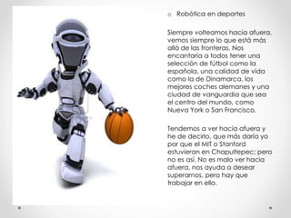 o Robótica en deportes
Siempre volteamos hacia afuera,
vemos siempre lo que está más
allá de las fronteras. Nos
encantaría a todos tener una
selección de fútbol como la
española, una calidad de vida
como la de Dinamarca, los
mejores coches alemanes y una
ciudad de vanguardia que sea
el centro del mundo, como
Nueva York o San Francisco.
Tendemos a ver hacia afuera y
he de decirlo, que más daría yo
por que el MIT o Stanford
estuvieran en Chapultepec; pero
no es así. No es malo ver hacia
afuera, nos ayuda a desear
superarnos, pero hay que
trabajar en ello.
 