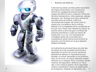 • Robótica de defensa
A día de hoy existe una frecuente necesidad
de inspeccionar áreas con condiciones
restrictivas o peligrosas para el hombre:
lugares de difícil acceso, radiación, limitación
de altas temperaturas, altas presiones, debajo
del agua, etc. El riesgo que estos ambientes
suponen para el hombre, justifica la
necesidad del empleo de robots para la
inspección y la defensa de los mismos.
Debido a la complejidad de los ambientes en
los que van a tener que trabajar los robots, es
preciso dotar a éstos de gran cantidad de
sensores para llevar a cabo las tareas de
inspección. A su vez, son necesarias las
complejas tareas de su localización y
coordinación para indicar exactamente la
posición y el momento en el que deberán
realizar el trabajo.
Actualmente la principal tarea de este tipo
de robots es la de recopilar información y
reportarla al centro de control, siendo las
plataformas aéreas no tripuladas las que
tendrán un mayor desarrollo en los próximos
años. En el futuro, los robots deberán realizar
misiones muy variadas. Éstas consistirán desde
misiones de seguridad y defensa en tierra,
aire y mar; hasta la gestión de la seguridad
urbana y doméstica, tareas de exploración
en el espacio, misiones no tripuladas, etc.
 