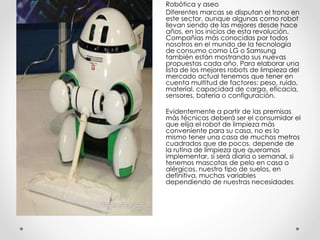 Robótica y aseo
Diferentes marcas se disputan el trono en
este sector, aunque algunas como robot
llevan siendo de las mejores desde hace
años, en los inicios de esta revolución.
Compañías más conocidas por todos
nosotros en el mundo de la tecnología
de consumo como LG o Samsung
también están mostrando sus nuevas
propuestas cada año. Para elaborar una
lista de los mejores robots de limpieza del
mercado actual tenemos que tener en
cuenta multitud de factores: peso, ruido,
material, capacidad de carga, eficacia,
sensores, batería o configuración.
Evidentemente a partir de las premisas
más técnicas deberá ser el consumidor el
que elija el robot de limpieza más
conveniente para su casa, no es lo
mismo tener una casa de muchos metros
cuadrados que de pocos, depende de
la rutina de limpieza que queramos
implementar, si será diaria o semanal, si
tenemos mascotas de pelo en casa o
alérgicos, nuestro tipo de suelos, en
definitiva, muchas variables
dependiendo de nuestras necesidades.
 