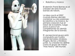 • Robótica y música
El alemán Frank Barnes es el
creador de esta inusual
banda de robots.
La idea nació el 2007
cuando Barnes decidió
combinar sus dos pasiones:
la robótica y la música. Su
primera creación fue el
robot de la batería, luego
poco a poco fue
completando los demás
integrantes de la banda.
El excepcional grupo está
compuesto por cuatro
robots llamados stickboy,
Fingers, Bones y Stickboy
junior. Su creador los define
como el grupo de metal
"más heavy" del mundo.
 
