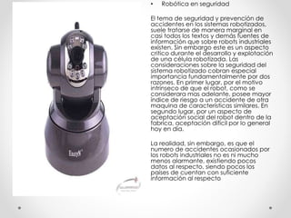 • Robótica en seguridad
El tema de seguridad y prevención de
accidentes en los sistemas robotizados,
suele tratarse de manera marginal en
casi todos los textos y demás fuentes de
información que sobre robots industriales
existen. Sin embargo este es un aspecto
critico durante el desarrollo y explotación
de una célula robotizada. Las
consideraciones sobre la seguridad del
sistema robotizado cobran especial
importancia fundamentalmente por dos
razones. En primer lugar, por el motivo
intrínseco de que el robot, como se
considerara mas adelante, posee mayor
índice de riesgo a un accidente de otra
maquina de características similares. En
segundo lugar, por un aspecto de
aceptación social del robot dentro de la
fabrica, aceptación difícil por lo general
hoy en día.
La realidad, sin embargo, es que el
numero de accidentes ocasionados por
los robots industriales no es ni mucho
menos alarmante, existiendo pocos
datos al respecto, siendo pocos los
países de cuentan con suficiente
información al respecto
 