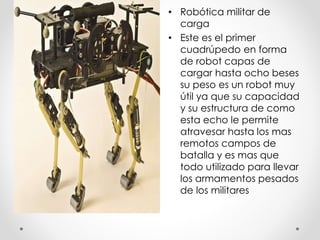• Robótica militar de
carga
• Este es el primer
cuadrúpedo en forma
de robot capas de
cargar hasta ocho beses
su peso es un robot muy
útil ya que su capacidad
y su estructura de como
esta echo le permite
atravesar hasta los mas
remotos campos de
batalla y es mas que
todo utilizado para llevar
los armamentos pesados
de los militares
 