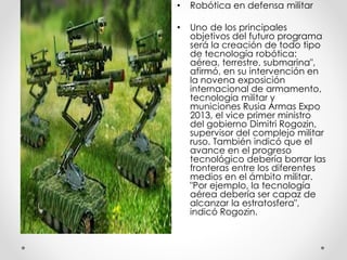 • Robótica en defensa militar
• Uno de los principales
objetivos del futuro programa
será la creación de todo tipo
de tecnología robótica:
aérea, terrestre, submarina",
afirmó, en su intervención en
la novena exposición
internacional de armamento,
tecnología militar y
municiones Rusia Armas Expo
2013, el vice primer ministro
del gobierno Dimitri Rogozin,
supervisor del complejo militar
ruso. También indicó que el
avance en el progreso
tecnológico debería borrar las
fronteras entre los diferentes
medios en el ámbito militar.
"Por ejemplo, la tecnología
aérea debería ser capaz de
alcanzar la estratosfera",
indicó Rogozin.
 