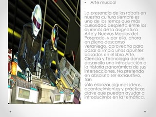 • Arte musical
La presencia de los robots en
nuestra cultura siempre es
uno de los temas que más
curiosidad despierta entre los
alumnos de la asignatura
Arte y Nuevos Medios del
Posgrado, y por ello, ahora
en pleno descanso
veraniego, aprovecho para
pasar a limpio unos apuntes
basados en el libro Arte,
Ciencia y Tecnología donde
desarrollo una introducción a
la historia panorámica de sus
intersecciones. No pretendo
en absoluto ser exhaustivo,
tan
sólo esbozar algunas ideas,
acontecimientos y prácticas
clave que puedan ayudar a
introducirnos en la temática.
 