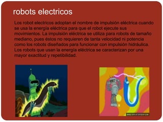 robots electricos
Los robot electricos adoptan el nombre de impulsión eléctrica cuando
se usa la energía eléctrica para que el robot ejecute sus
movimientos. La impulsión eléctrica se utiliza para robots de tamaño
mediano, pues éstos no requieren de tanta velocidad ni potencia
como los robots diseñados para funcionar con impulsión hidráulica.
Los robots que usan la energía eléctrica se caracterizan por una
mayor exactitud y repetibilidad.
 