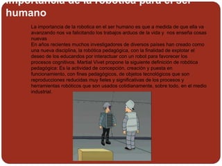 importancia de la robotica para el ser
humano
 La importancia de la robotica en el ser humano es que a medida de que ella va
avanzando nos va falicitando los trabajos arduos de la vida y nos enseña cosas
nuevas
En años recientes muchos investigadores de diversos países han creado como
una nueva disciplina, la robótica pedagógica, con la finalidad de explotar el
deseo de los educandos por interactuar con un robot para favorecer los
procesos cognitivos. Martial Vivet propone la siguiente definición de robótica
pedagógica: Es la actividad de concepción, creación y puesta en
funcionamiento, con fines pedagógicos, de objetos tecnológicos que son
reproducciones reducidas muy fieles y significativas de los procesos y
herramientas robóticos que son usados cotidianamente, sobre todo, en el medio
industrial.
 