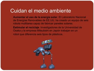 Cuidan el medio ambiente
 Aumentar el uso de la energía solar. El Laboratorio Nacional
de Energías Renovables de EE.UU. ha creado un equipo de seis
robots multitarea capaz de fabricar paneles solares.
 Estimular el reciclaje. Investigadores de la Universidad de
Osaka y la empresa Mitsubishi en Japón trabajan en un
robot que diferencia seis tipos de plásticos.
 