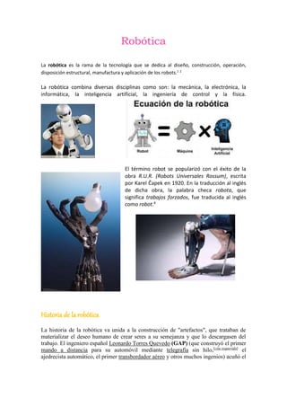 Robótica
La robótica es la rama de la tecnología que se dedica al diseño, construcción, operación,
disposición estructural, manufactura y aplicación de los robots.1 2
La robótica combina diversas disciplinas como son: la mecánica, la electrónica, la
informática, la inteligencia artificial, la ingeniería de control y la física.
El término robot se popularizó con el éxito de la
obra R.U.R. (Robots Universales Rossum), escrita
por Karel Čapek en 1920. En la traducción al inglés
de dicha obra, la palabra checa robota, que
significa trabajos forzados, fue traducida al inglés
como robot.4
Historia de la robótica
La historia de la robótica va unida a la construcción de "artefactos", que trataban de
materializar el deseo humano de crear seres a su semejanza y que lo descargasen del
trabajo. El ingeniero español Leonardo Torres Quevedo (GAP) (que construyó el primer
mando a distancia para su automóvil mediante telegrafía sin hilo,[cita requerida]
el
ajedrecista automático, el primer transbordador aéreo y otros muchos ingenios) acuñó el
 