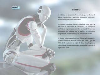 Robótica
La robótica es la rama de la tecnología que se dedica al
diseño, construcción, operación, disposición estructural,
manufacturayaplicación delos robots.
La robótica combina diversas disciplinas como son: la
mecánica, la electrónica, la informática, la inteligencia
artificial, la ingeniería de control y la física.3 Otras áreas
importantes en robótica son el álgebra, los autómatas
programables,laanimatrónicaylas máquinasdeestados.
El término robot se popularizó con el éxito de la obra R.U.R.
(Robots Universales Rossum), escrita por Karel Čapek en
1920. En la traducción al inglés de dicha obra, la palabra
checa robota, que significa trabajos forzados, fue traducida al
ingléscomo robot.
menú
 