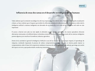 Influenciadeestas dosramas enel desarrollo tecnológicodelser humano
Todos sabemos que la evolución tecnológica ha sido muy importante en los últimos años. Haciendo una pequeña visualización
a futuro, se hace evidente que el impacto que tendrán los diferentes servicios de telecomunicación, informática y sobre todo la
inteligencia artificial o sistemas inteligentes son derivados de esa evolución, en la vida de los ciudadanos será cada vez más
importante.
El acceso a Internet será cada vez más rápido, la televisión se hará digital e interactiva, los nuevos operadores ofrecerán
alternativas interesantes a la telefonía básica, la domótica entrará de lleno en los hogares, y a través de los sistemas inteligentes
puestosalgunosyaenmarchaenlamedicina, industria,agricultura.
Dentro de la sociedad en general la Inteligencia Artificial es una de las ciencias que causa mayor impacto, el aprendizaje de
máquinas, resultando importante el proceso de realizar comportamientos inteligentes, que un sistema pueda mejorar su
comportamiento sobre la base de la experiencia mediante el proceso de tareas repetitivas y que además que tenga una noción
delo queesunerroryquepuedaevitarlo,resultamuyinteresante.
menú
 