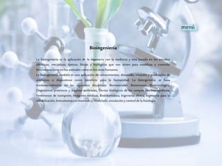 Bioingeniería
La bioingeniería es la aplicación de la ingeniería con la medicina y está basada en los estudios
eléctricos, mecánicos, ópticos, físicos y biológicos que nos sirven para modificar o controlar
biosistemastantoenlos animalescomoen lossereshumanos.
La bioingeniería también es una aplicación de conocimientos, desarrollo, creación y producción de
artefactos o dispositivos como beneficio para la humanidad. La bioingeniería se basa
fundamentalmente en las siguientes disciplinas: Biomateriales, Biosensores, Biotecnológica,
Dispositivos protésicos y órganos artificiales, Efectos biológicos de los campos electromagnéticos,
Fenómenos de transporte, Imágenes médicas, Bioinformática, Ingeniería clínica, Ingeniería para la
rehabilitación,Instrumentaciónbiomédica,Modelado;simulaciónycontrolde la fisiología.
menú
 