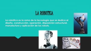 LA ROBOTICA 
La robótica es la rama de la tecnología que se dedica al 
diseño, construcción, operación, disposición estructural, 
manufactura y aplicación de los robots. 
 