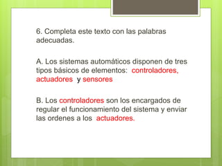 6. Completa este texto con las palabras 
adecuadas. 
A. Los sistemas automáticos disponen de tres 
tipos básicos de elementos: controladores, 
actuadores y sensores 
B. Los controladores son los encargados de 
regular el funcionamiento del sistema y enviar 
las ordenes a los actuadores. 
 