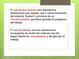E. Los temporizadores son dispositivos 
electrónicos que regulan una o varias funciones 
del sistema. Suelen ir provistos de un 
microprocesador que lleva gravado el programa 
de trabajo. 
F. Los actuadores son los mecanismos 
encargados de recibir las ordenes que les 
llegan desde los controladores y de ejecutar el 
trabajo. 
 