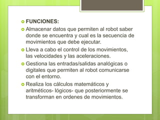  FUNCIONES: 
 Almacenar datos que permiten al robot saber 
donde se encuentra y cual es la secuencia de 
movimientos que debe ejecutar. 
 Lleva a cabo el control de los movimientos, 
las velocidades y las aceleraciones. 
 Gestiona las entradas/salidas analógicas o 
digitales que permiten al robot comunicarse 
con el entorno. 
 Realiza los cálculos matemáticos y 
aritméticos- lógicos- que posteriormente se 
transforman en ordenes de movimientos. 
 