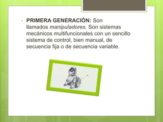• PRIMERA GENERACIÓN: Son 
llamados manipuladores. Son sistemas 
mecánicos multifuncionales con un sencillo 
sistema de control, bien manual, de 
secuencia fija o de secuencia variable. 
 