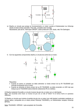 e) Diseña un circuito que ponga en funcionamiento un motor cuando el fototransistor luz infrarroja 
19 
desde el diodo emisor asociado. Para ello, completa este montaje: 
Necesitarás: pila de 6V, interruptor ON/OFF, diodo protección LED, diodo, relé, Par Darlington. 
f) Con los siguientes componentes diseña un circuito de control de un motor. 
Requisitos: 
· Cuando se active un pulsador se debe alimentar un diodo emisor de luz IR TSUS5400 que 
controle la activación de un motor. 
· Cuando se alimente el diodo emisor de luz IR TSUS5400, se debe encender un LED rojo que 
indique que el TSUS5400 está emitiendo radiaciones IR (no visibles). 
2) Diseña mediante Crocodile un circuito inversor de giro de un motor con un relé bipolar. 
Nota: ¿No recuerdas cómo hacer un inversor de giro con un relé (3º ESO)? Ya lo hemos hecho en apartados 
anteriores. 
3) Diseña un circuito que invierta el sentido de giro de un motor (con relé bipolar) controlado mediante un 
sensor óptico, compuesto de un diodo emisor infrarrojo TSUS5400 y un fototransistor receptor infrarrojo 
BPW40. 
Nota: TSUS5400 + BPW40 = opto-acoplador de Crocodile. 
 