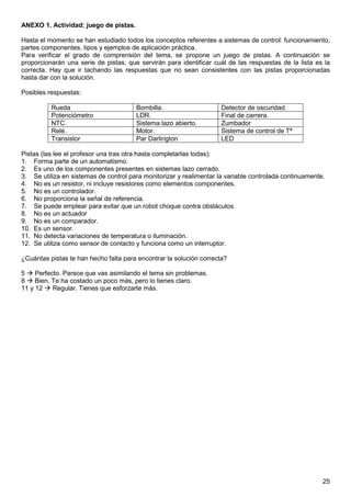 ANEXO 1. Actividad: juego de pistas. 
Hasta el momento se han estudiado todos los conceptos referentes a sistemas de control: funcionamiento, 
partes componentes, tipos y ejemplos de aplicación práctica. 
Para verificar el grado de comprensión del tema, se propone un juego de pistas. A continuación se 
proporcionarán una serie de pistas, que servirán para identificar cuál de las respuestas de la lista es la 
correcta. Hay que ir tachando las respuestas que no sean consistentes con las pistas proporcionadas 
hasta dar con la solución. 
Posibles respuestas: 
25 
Rueda Bombilla. Detector de oscuridad. 
Potenciómetro LDR. Final de carrera. 
NTC. Sistema lazo abierto. Zumbador 
Relé. Motor. Sistema de control de Tª 
Transistor Par Darlington LED 
Pistas (las lee el profesor una tras otra hasta completarlas todas): 
1. Forma parte de un automatismo. 
2. Es uno de los componentes presentes en sistemas lazo cerrado. 
3. Se utiliza en sistemas de control para monitorizar y realimentar la variable controlada continuamente. 
4. No es un resistor, ni incluye resistores como elementos componentes. 
5. No es un controlador. 
6. No proporciona la señal de referencia. 
7. Se puede emplear para evitar que un robot choque contra obstáculos. 
8. No es un actuador 
9. No es un comparador. 
10. Es un sensor. 
11. No detecta variaciones de temperatura o iluminación. 
12. Se utiliza como sensor de contacto y funciona como un interruptor. 
¿Cuántas pistas te han hecho falta para encontrar la solución correcta? 
5  Perfecto. Parece que vas asimilando el tema sin problemas. 
8  Bien. Te ha costado un poco más, pero lo tienes claro. 
11 y 12  Regular. Tienes que esforzarte más. 
 