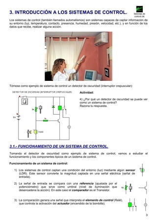 3. INTRODUCCIÓN A LOS SISTEMAS DE CONTROL. 
Los sistemas de control (también llamados automatismos) son sistemas capaces de captar información de 
su entorno (luz, temperatura, contacto, presencia, humedad, presión, velocidad, etc.), y en función de los 
datos que recibe, realizar alguna acción. 
3 
Tómese como ejemplo de sistema de control un detector de oscuridad (interruptor crepuscular): 
Actividad: 
4) ¿Por qué un detector de oscuridad se puede ver 
como un sistema de control? 
Razona tu respuesta. 
3.1.- FUNCIONAMIENTO DE UN SISTEMA DE CONTROL. 
Tomando el detector de oscuridad como ejemplo de sistema de control, vamos a estudiar el 
funcionamiento y los componentes típicos de un sistema de control. 
Funcionamiento de un sistema de control: 
1) Los sistemas de control captan una condición del entorno (luz) mediante algún sensor 
(LDR). Este sensor convierte la magnitud captada en una señal eléctrica (señal de 
entrada). 
2) La señal de entrada se compara con una referencia (ajustada por el 
potenciómetro) que sirve como umbral (nivel de iluminación que 
desencadena la acción). En este caso el comparador es el Transistor. 
3) La comparación genera una señal que interpreta el elemento de control (Relé), 
que controla la activación del actuador (encendido de la bombilla). 
Sistemas de 
control.ckt 
 