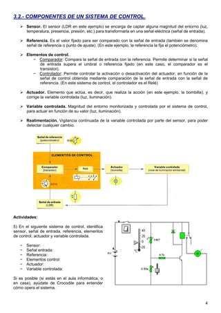 4 
3.2.- COMPONENTES DE UN SISTEMA DE CONTROL. 
 Sensor. El sensor (LDR en este ejemplo) se encarga de captar alguna magnitud del entorno (luz, 
temperatura, presencia, presión, etc.) para transformarla en una señal eléctrica (señal de entrada). 
 Referencia. Es el valor fijado para ser comparado con la señal de entrada (también se denomina 
señal de referencia o punto de ajuste). (En este ejemplo, la referencia la fija el potenciómetro). 
 Elementos de control. 
− Comparador: Compara la señal de entrada con la referencia. Permite determinar si la señal 
de entrada supera el umbral o referencia fijado (en este caso, el comparador es el 
transistor). 
− Controlador: Permite controlar la activación o desactivación del actuador, en función de la 
señal de control obtenida mediante comparación de la señal de entrada con la señal de 
referencia. (En este sistema de control, el controlador es el Relé) 
 Actuador. Elemento que actúa, es decir, que realiza la acción (en este ejemplo, la bombilla), y 
corrige la variable controlada (luz, iluminación). 
 Variable controlada. Magnitud del entorno monitorizada y controlada por el sistema de control, 
para actuar en función de su valor (luz, iluminación). 
 Realimentación. Vigilancia continuada de la variable controlada por parte del sensor, para poder 
detectar cualquier cambio. 
Actividades: 
5) En el siguiente sistema de control, identifica 
sensor, señal de entrada, referencia, elementos 
de control, actuador y variable controlada. 
− Sensor: 
− Señal entrada: 
− Referencia: 
− Elementos control: 
− Actuador: 
− Variable controlada: 
Si es posible (si estás en el aula informática, o 
en casa), ayúdate de Crocodile para entender 
cómo opera el sistema. 
 